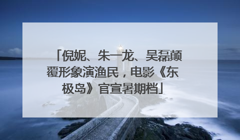 倪妮、朱一龙、吴磊颠覆形象演渔民，电影《东极岛》官宣暑期档