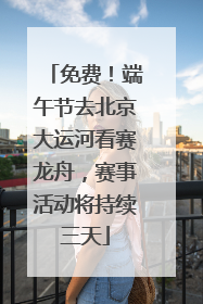 免费！端午节去北京大运河看赛龙舟，赛事活动将持续三天