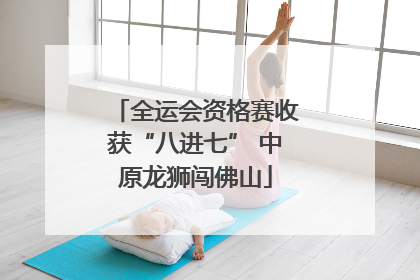 全运会资格赛收获“八进七” 中原龙狮闯佛山
