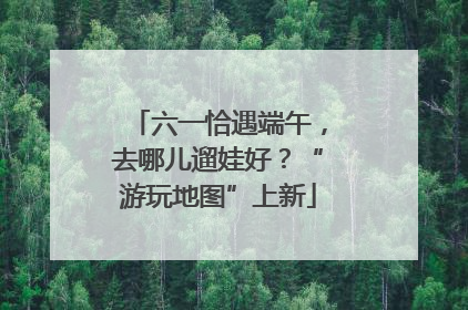 六一恰遇端午，去哪儿遛娃好？“游玩地图”上新