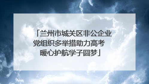 兰州市城关区非公企业党组织多举措助力高考 暖心护航学子圆梦