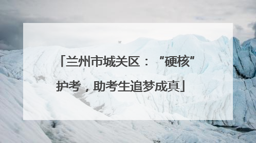 兰州市城关区：“硬核”护考，助考生追梦成真