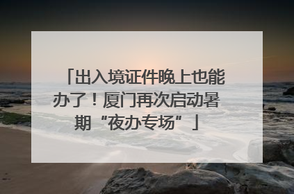 出入境证件晚上也能办了！厦门再次启动暑期“夜办专场”