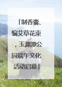 制香囊、编艾草花束，玉渊潭公园端午文化活动启幕