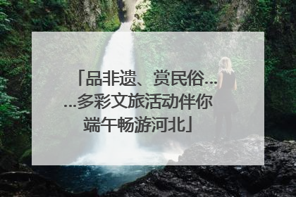 品非遗、赏民俗……多彩文旅活动伴你端午畅游河北