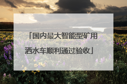 国内最大智能型矿用洒水车顺利通过验收