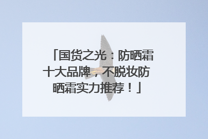 国货之光：防晒霜十大品牌，不脱妆防晒霜实力推荐！