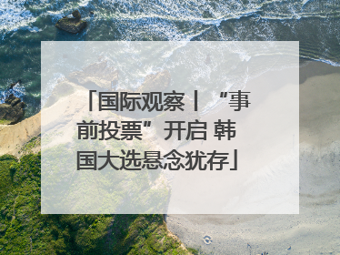 国际观察丨“事前投票”开启 韩国大选悬念犹存