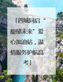 四城同启“馥郁未来”爱心加油站，温情服务护航高考