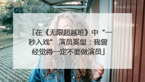 在《无限超越班》中“一秒入戏” 演员奚望：我曾经觉得一定不要做演员