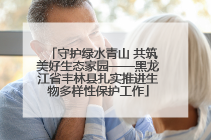守护绿水青山 共筑美好生态家园——黑龙江省丰林县扎实推进生物多样性保护工作