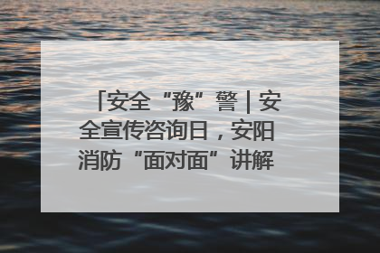 安全“豫”警｜安全宣传咨询日，安阳消防“面对面”讲解普及安全知识