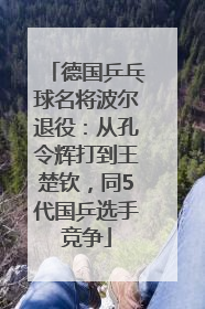 德国乒乓球名将波尔退役：从孔令辉打到王楚钦，同5代国乒选手竞争