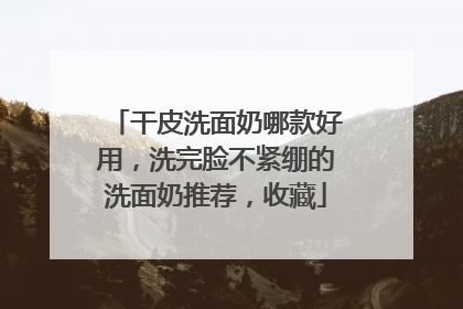 干皮洗面奶哪款好用，洗完脸不紧绷的洗面奶推荐，收藏