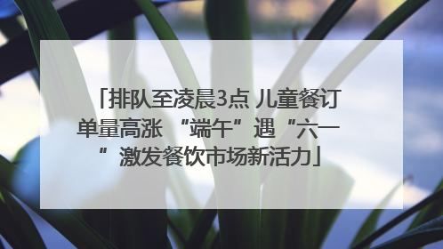 排队至凌晨3点 儿童餐订单量高涨 “端午”遇“六一”激发餐饮市场新活力