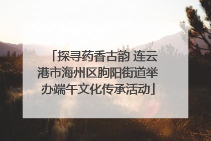 探寻药香古韵 连云港市海州区朐阳街道举办端午文化传承活动