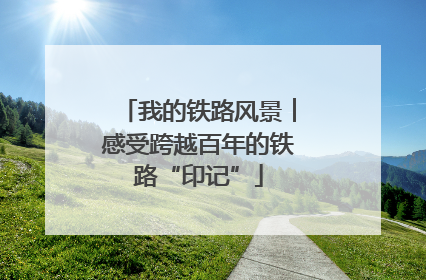 我的铁路风景︱感受跨越百年的铁路“印记”