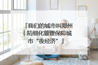 我们的城市叫郑州丨精细化管理保障城市“夜经济”