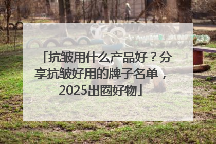 抗皱用什么产品好？分享抗皱好用的牌子名单，2025出圈好物