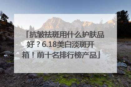 抗皱祛斑用什么护肤品好？6.18美白淡斑开箱！前十名排行榜产品