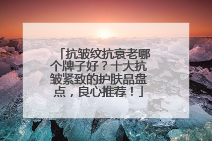 抗皱纹抗衰老哪个牌子好？十大抗皱紧致的护肤品盘点，良心推荐！