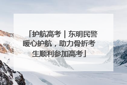 护航高考｜东明民警暖心护航，助力骨折考生顺利参加高考