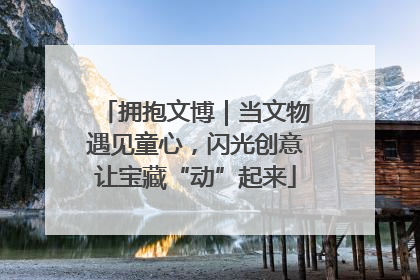 拥抱文博｜当文物遇见童心，闪光创意让宝藏“动”起来