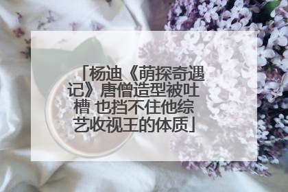 杨迪《萌探奇遇记》唐僧造型被吐槽 也挡不住他综艺收视王的体质