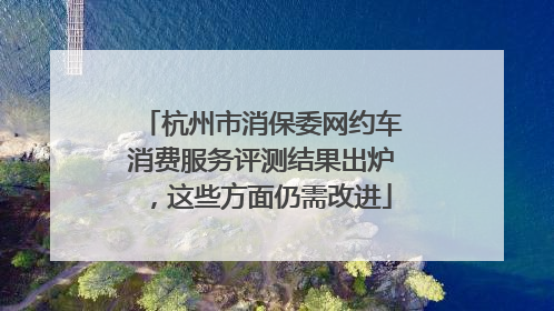杭州市消保委网约车消费服务评测结果出炉，这些方面仍需改进