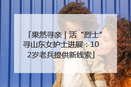 果然寻亲｜活“烈士”寻山东女护士进展：102岁老兵提供新线索