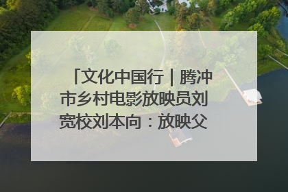 文化中国行｜腾冲市乡村电影放映员刘宽校刘本向：放映父子兵 接力光影梦