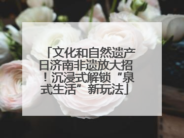 文化和自然遗产日济南非遗放大招！沉浸式解锁“泉式生活”新玩法