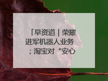 早资道｜荣耀进军机器人业务；淘宝对“安心鉴”服务进行逐步下线调整