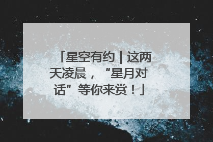 星空有约｜这两天凌晨，“星月对话”等你来赏！
