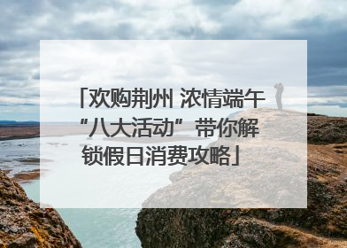 欢购荆州 浓情端午 “八大活动”带你解锁假日消费攻略
