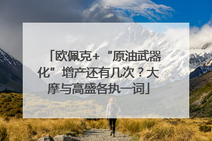 欧佩克+“原油武器化”增产还有几次？大摩与高盛各执一词