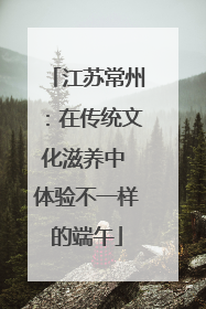 江苏常州：在传统文化滋养中 体验不一样的端午