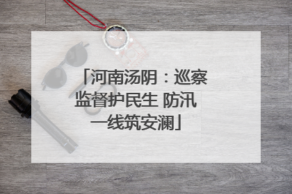 河南汤阴：巡察监督护民生 防汛一线筑安澜