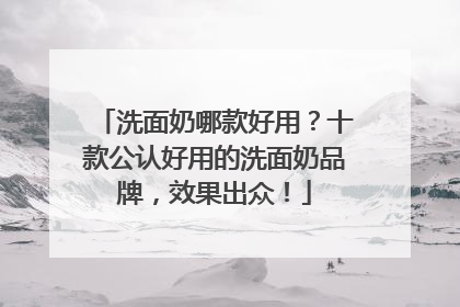 洗面奶哪款好用？十款公认好用的洗面奶品牌，效果出众！