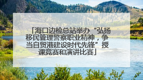 海口边检总站举办“弘扬移民管理警察职业精神，争当自贸港建设时代先锋”授课竞赛和演讲比赛