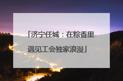 济宁任城：在粽香里遇见工会独家浪漫