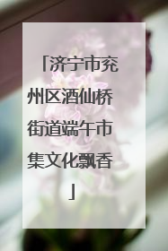 济宁市兖州区酒仙桥街道端午市集文化飘香