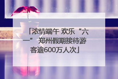 浓情端午 欢乐“六一” 郑州假期接待游客逾600万人次