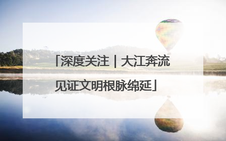 深度关注｜大江奔流见证文明根脉绵延