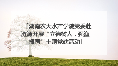 湖南农大水产学院党委赴涟源开展“立德树人，强渔报国”主题党建活动