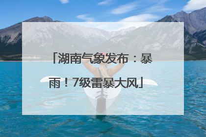 湖南气象发布：暴雨！7级雷暴大风