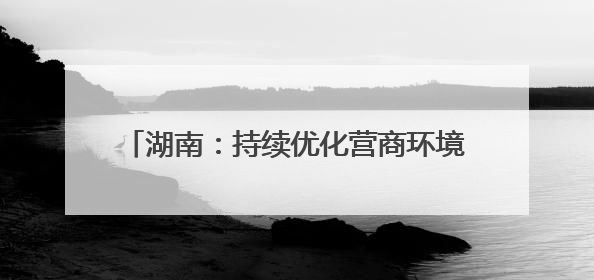 湖南：持续优化营商环境，力促民间投资提质增效