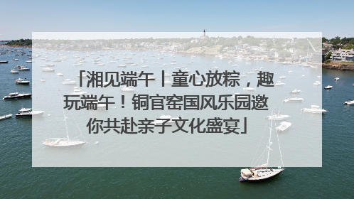 湘见端午丨童心放粽，趣玩端午！铜官窑国风乐园邀你共赴亲子文化盛宴