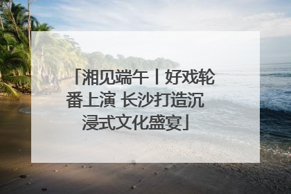 湘见端午丨好戏轮番上演 长沙打造沉浸式文化盛宴