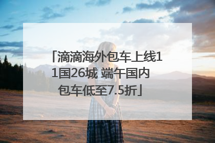 滴滴海外包车上线11国26城 端午国内包车低至7.5折